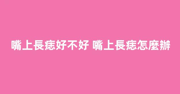嘴上長痣好不好 嘴上長痣怎麼辦